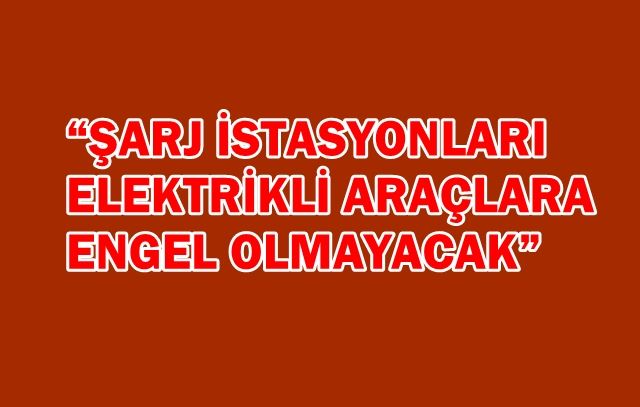 “ŞARJ İSTASYONLARI ELEKTRİKLİ ARAÇLARA ENGEL OLMAYACAK”